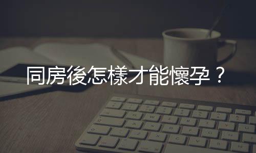 同房後怎樣才能懷孕？