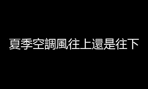 夏季空調風往上還是往下吹效果好 夏季空調製冷開到多少度最好